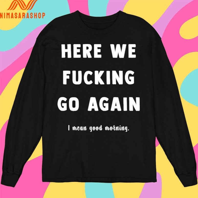 Here We Fucking Go Again I Mean Good Morning Shirts