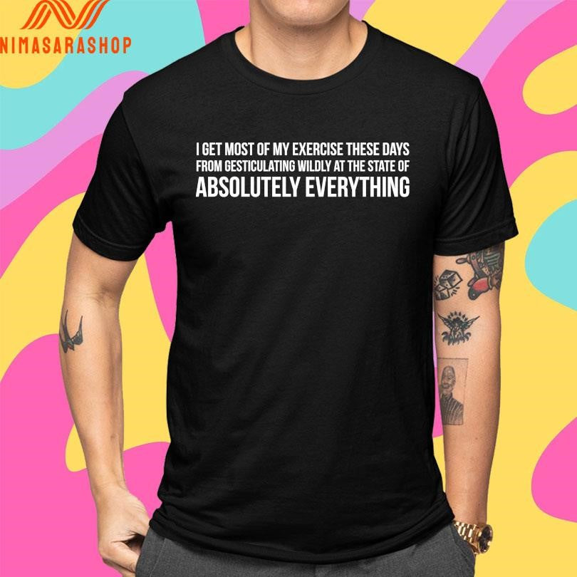 I Get Most Of My Exercise These Days From Gesticulating Wildly At The State Of Absolutely Everything Shirts