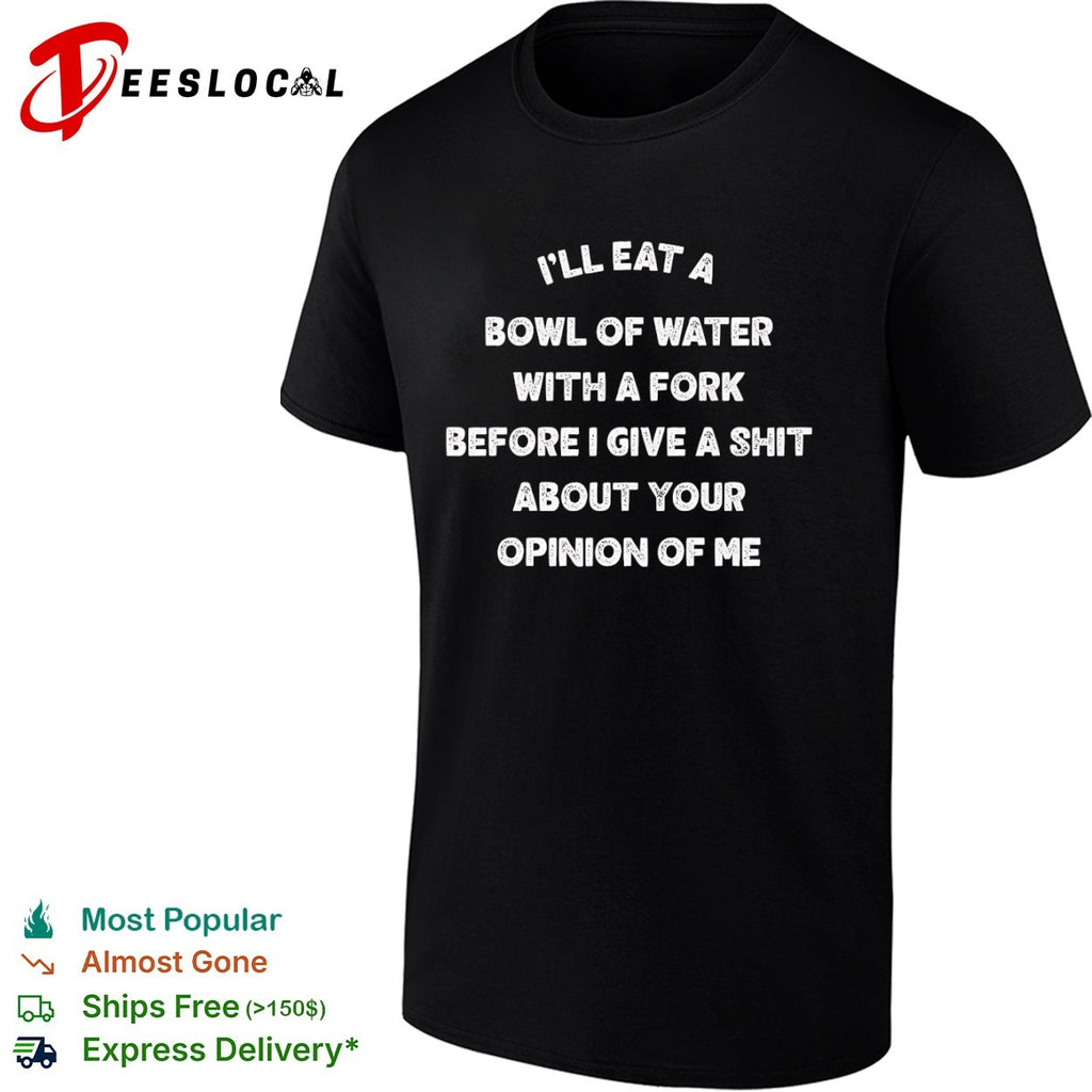 Ill eat a bowl of water with fork before give shit about your opinion me shirt